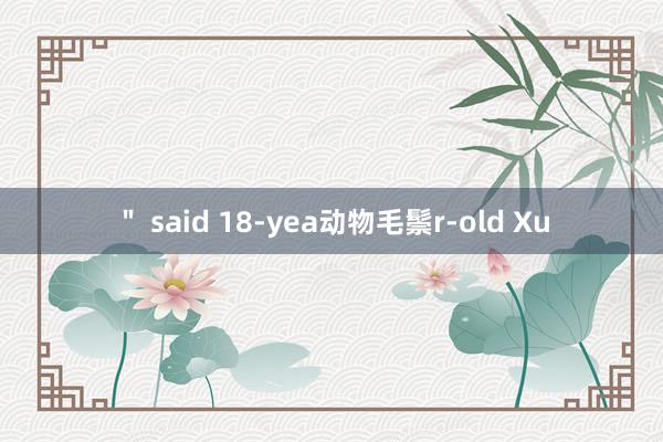 ＂ said 18-yea动物毛鬃r-old Xu